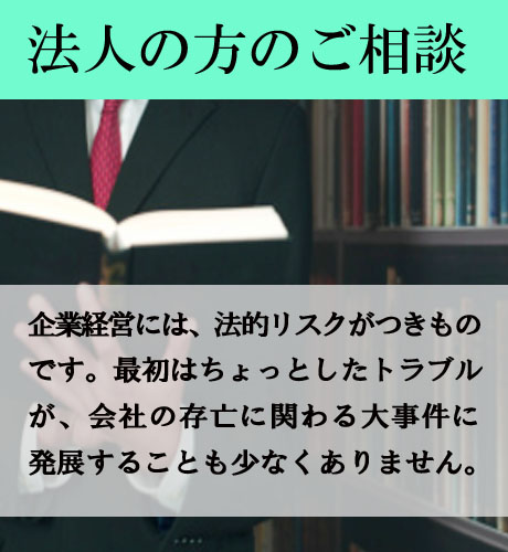 企業の方のご相談/企業経営には、法的リスクがつきものです。最初はちょっとしたトラブルが、会社の存亡に関わる大事件に発展することも少なくありません。