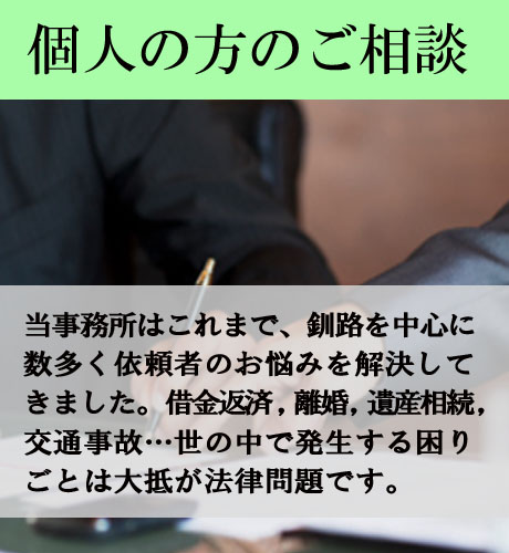 個人の方のご相談/当事務所はこれまで、釧路を中心に数多く依頼者のお悩みを解決してきました。借金返済，離婚，遺産相続，交通事故…世の中で発生する困りごとは大抵が法律問題です。